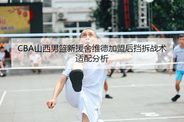 CBA山西男篮新援舍维德加盟后挡拆战术适配分析